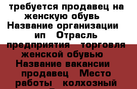 требуется продавец на женскую обувь › Название организации ­ ип › Отрасль предприятия ­ торговля женской обувью › Название вакансии ­ продавец › Место работы ­ колхозный рынок › Возраст от ­ 18 - Чувашия респ., Чебоксары г. Работа » Вакансии   . Чувашия респ.,Чебоксары г.